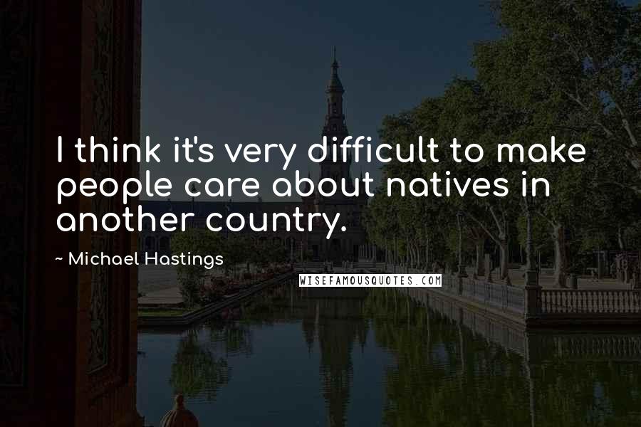 Michael Hastings Quotes: I think it's very difficult to make people care about natives in another country.
