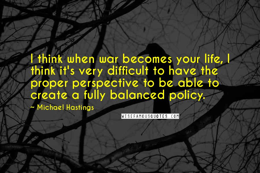 Michael Hastings Quotes: I think when war becomes your life, I think it's very difficult to have the proper perspective to be able to create a fully balanced policy.