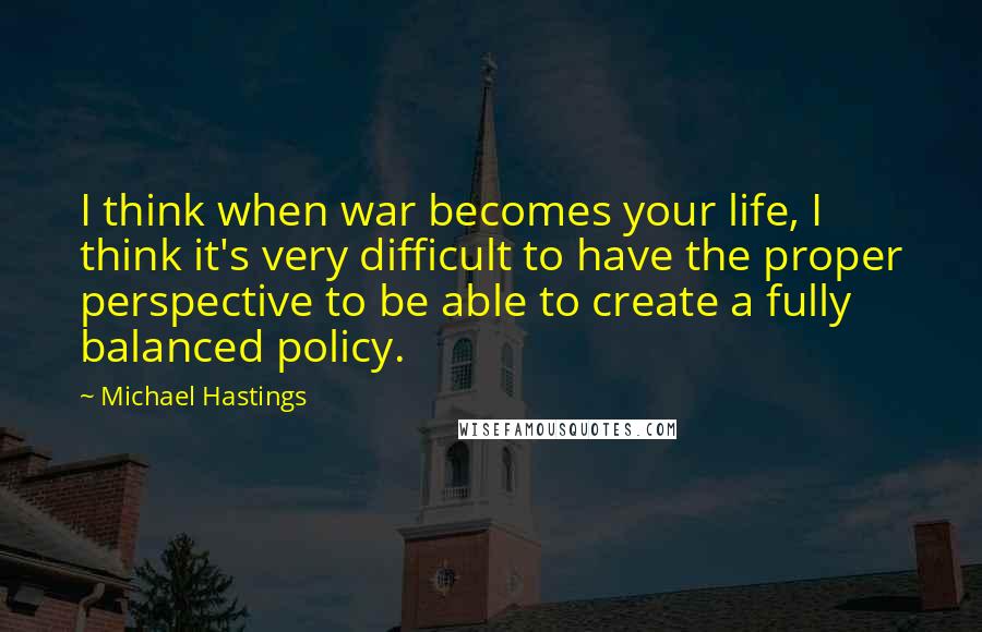 Michael Hastings Quotes: I think when war becomes your life, I think it's very difficult to have the proper perspective to be able to create a fully balanced policy.