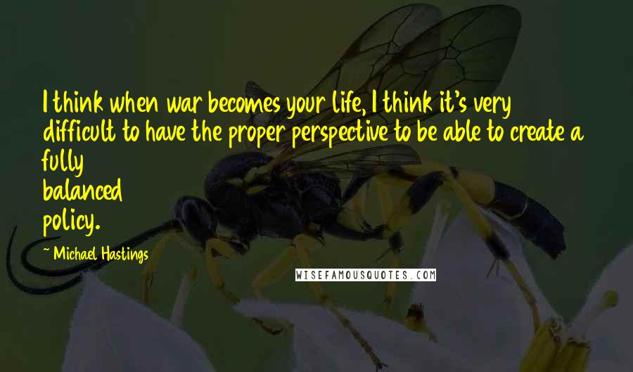 Michael Hastings Quotes: I think when war becomes your life, I think it's very difficult to have the proper perspective to be able to create a fully balanced policy.