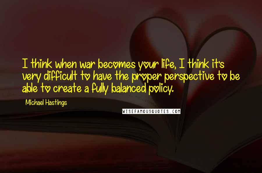 Michael Hastings Quotes: I think when war becomes your life, I think it's very difficult to have the proper perspective to be able to create a fully balanced policy.