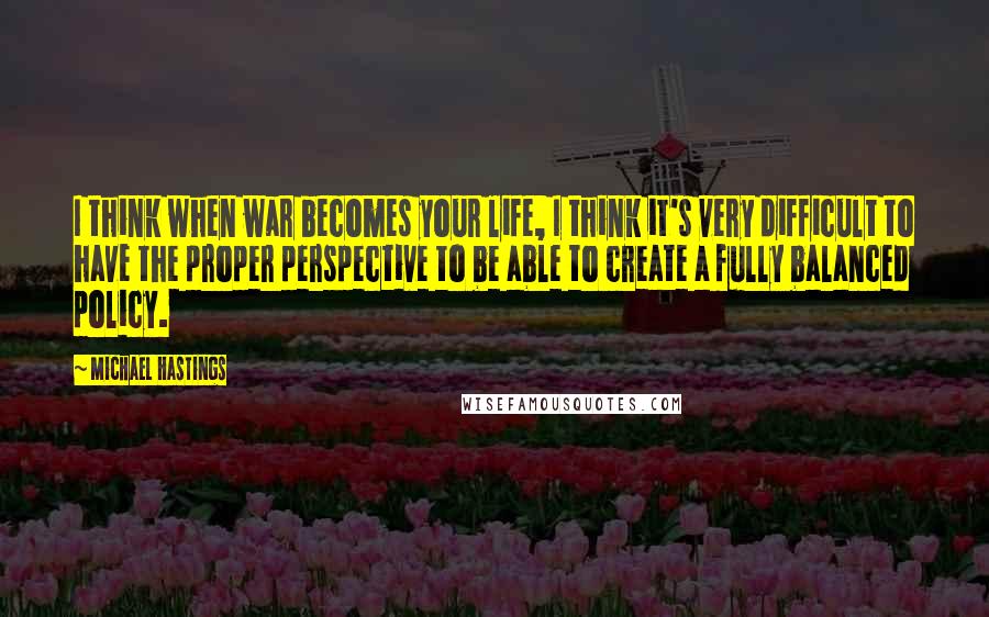 Michael Hastings Quotes: I think when war becomes your life, I think it's very difficult to have the proper perspective to be able to create a fully balanced policy.