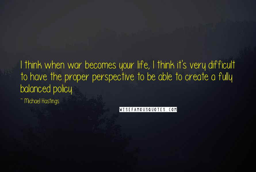 Michael Hastings Quotes: I think when war becomes your life, I think it's very difficult to have the proper perspective to be able to create a fully balanced policy.