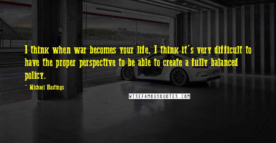 Michael Hastings Quotes: I think when war becomes your life, I think it's very difficult to have the proper perspective to be able to create a fully balanced policy.