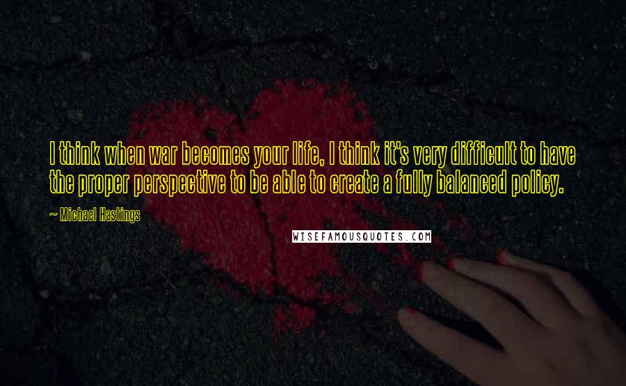 Michael Hastings Quotes: I think when war becomes your life, I think it's very difficult to have the proper perspective to be able to create a fully balanced policy.