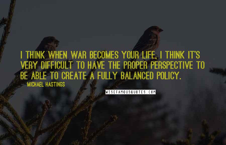 Michael Hastings Quotes: I think when war becomes your life, I think it's very difficult to have the proper perspective to be able to create a fully balanced policy.