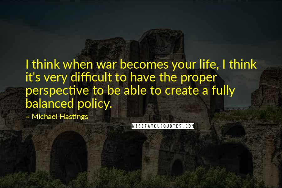 Michael Hastings Quotes: I think when war becomes your life, I think it's very difficult to have the proper perspective to be able to create a fully balanced policy.