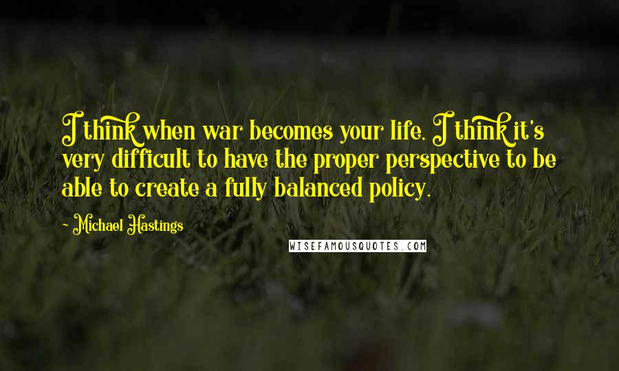 Michael Hastings Quotes: I think when war becomes your life, I think it's very difficult to have the proper perspective to be able to create a fully balanced policy.