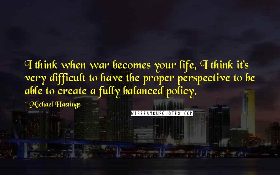 Michael Hastings Quotes: I think when war becomes your life, I think it's very difficult to have the proper perspective to be able to create a fully balanced policy.