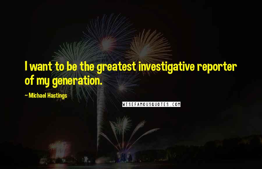 Michael Hastings Quotes: I want to be the greatest investigative reporter of my generation.