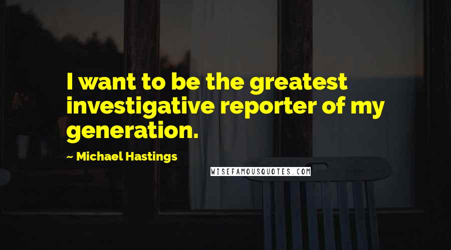 Michael Hastings Quotes: I want to be the greatest investigative reporter of my generation.