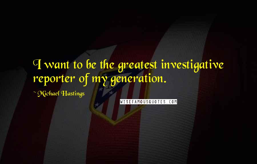 Michael Hastings Quotes: I want to be the greatest investigative reporter of my generation.