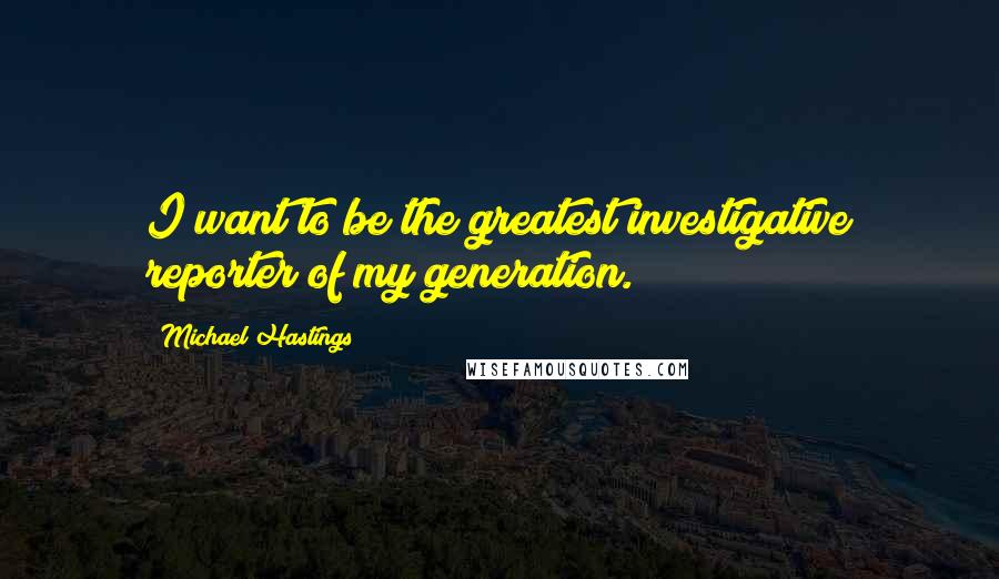 Michael Hastings Quotes: I want to be the greatest investigative reporter of my generation.