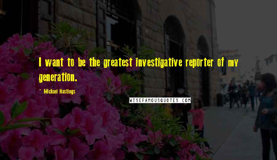 Michael Hastings Quotes: I want to be the greatest investigative reporter of my generation.