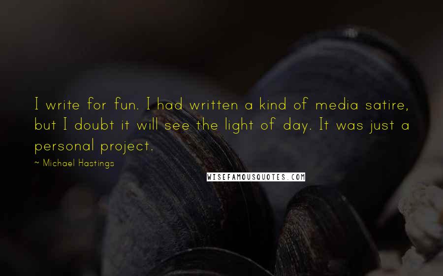 Michael Hastings Quotes: I write for fun. I had written a kind of media satire, but I doubt it will see the light of day. It was just a personal project.