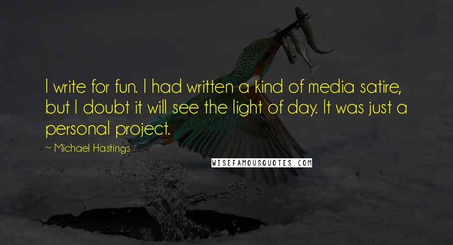 Michael Hastings Quotes: I write for fun. I had written a kind of media satire, but I doubt it will see the light of day. It was just a personal project.