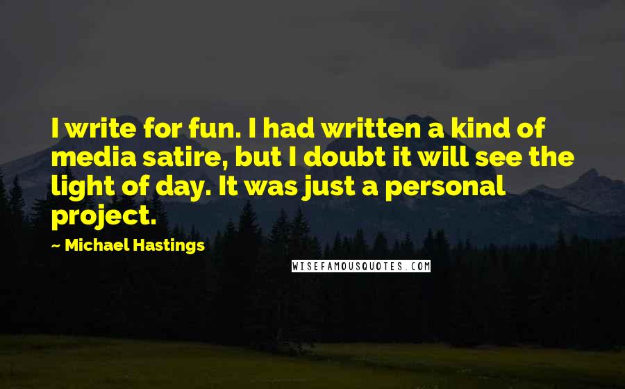 Michael Hastings Quotes: I write for fun. I had written a kind of media satire, but I doubt it will see the light of day. It was just a personal project.