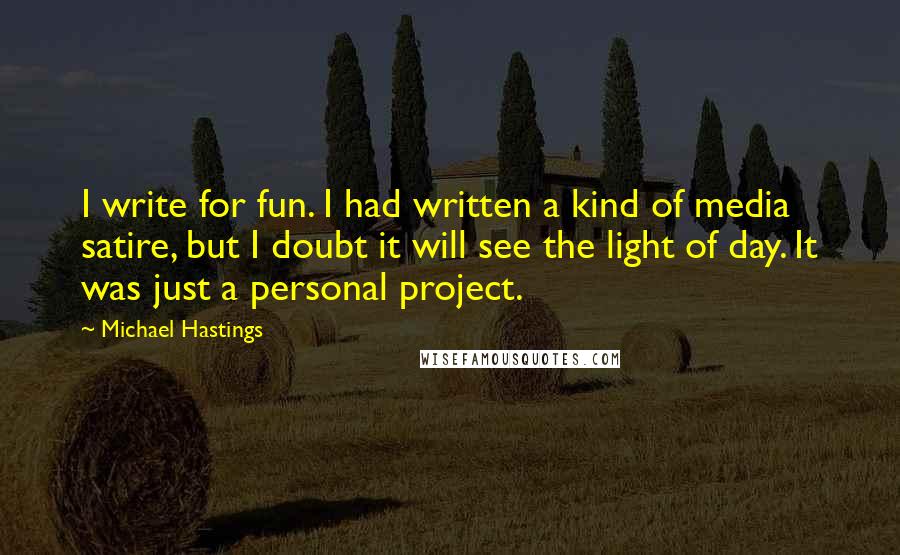 Michael Hastings Quotes: I write for fun. I had written a kind of media satire, but I doubt it will see the light of day. It was just a personal project.