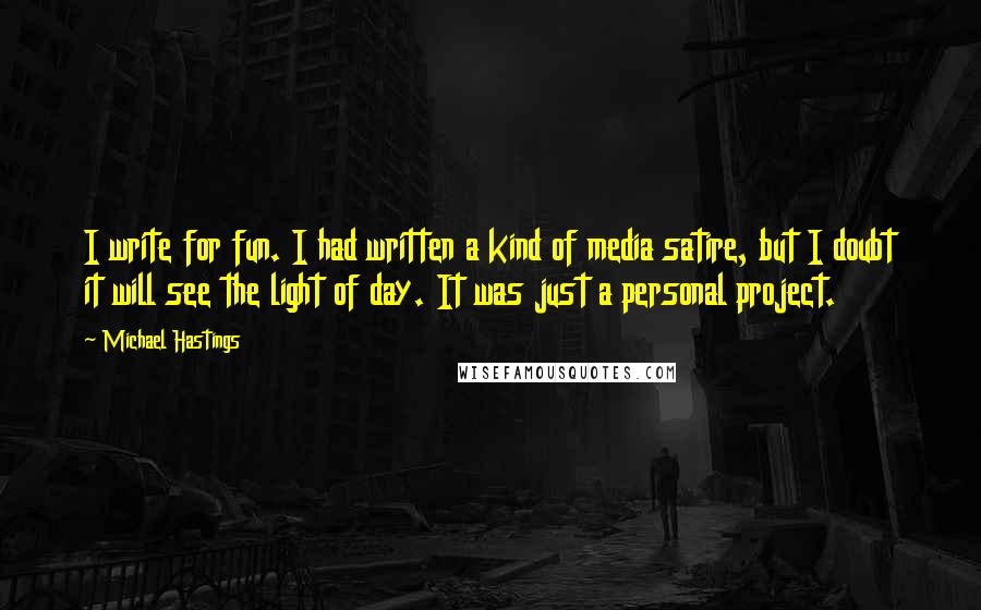 Michael Hastings Quotes: I write for fun. I had written a kind of media satire, but I doubt it will see the light of day. It was just a personal project.