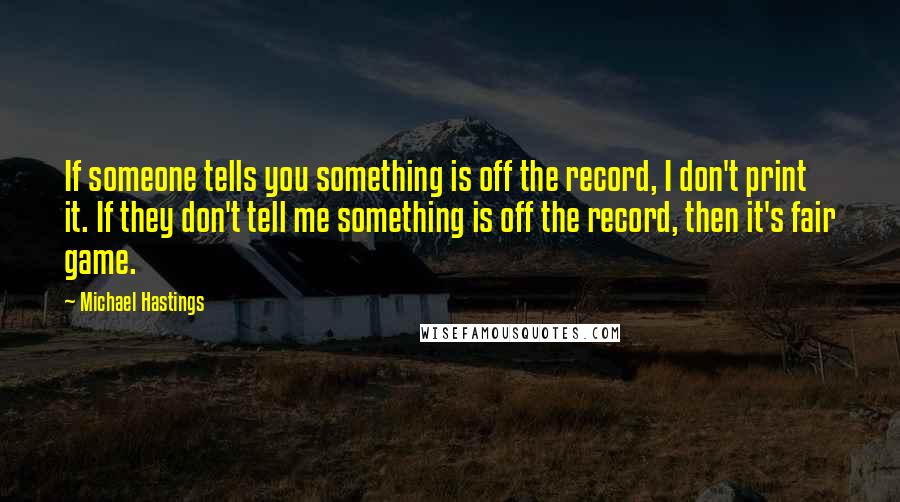 Michael Hastings Quotes: If someone tells you something is off the record, I don't print it. If they don't tell me something is off the record, then it's fair game.