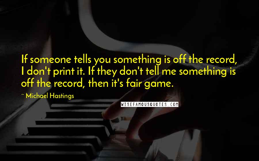 Michael Hastings Quotes: If someone tells you something is off the record, I don't print it. If they don't tell me something is off the record, then it's fair game.