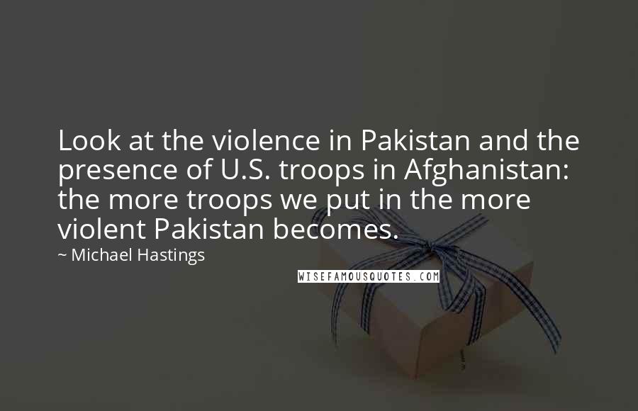 Michael Hastings Quotes: Look at the violence in Pakistan and the presence of U.S. troops in Afghanistan: the more troops we put in the more violent Pakistan becomes.
