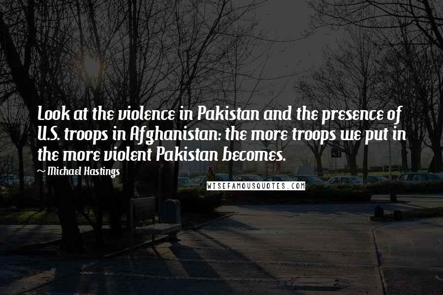 Michael Hastings Quotes: Look at the violence in Pakistan and the presence of U.S. troops in Afghanistan: the more troops we put in the more violent Pakistan becomes.