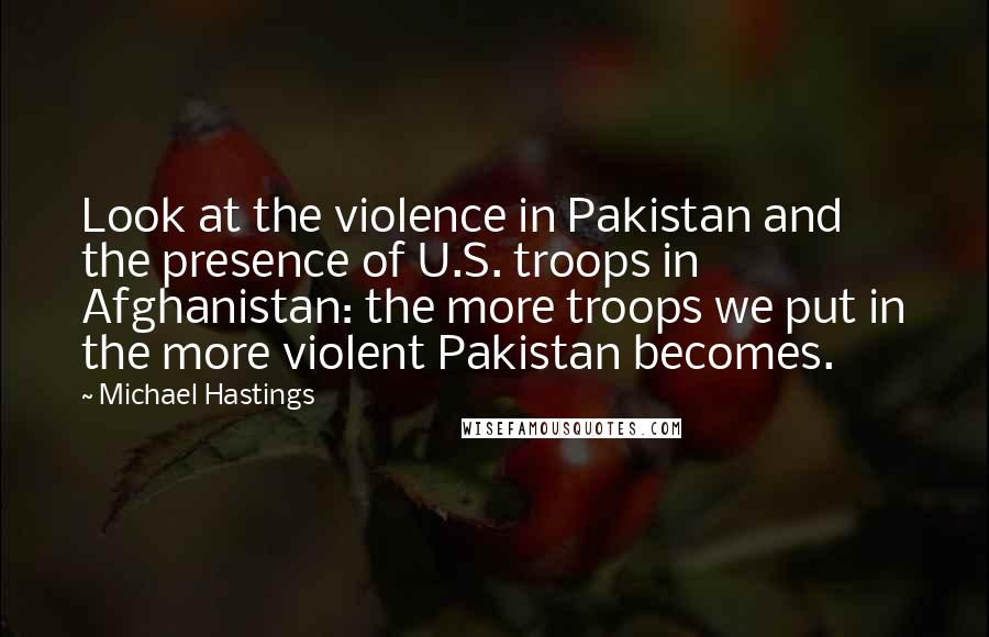 Michael Hastings Quotes: Look at the violence in Pakistan and the presence of U.S. troops in Afghanistan: the more troops we put in the more violent Pakistan becomes.