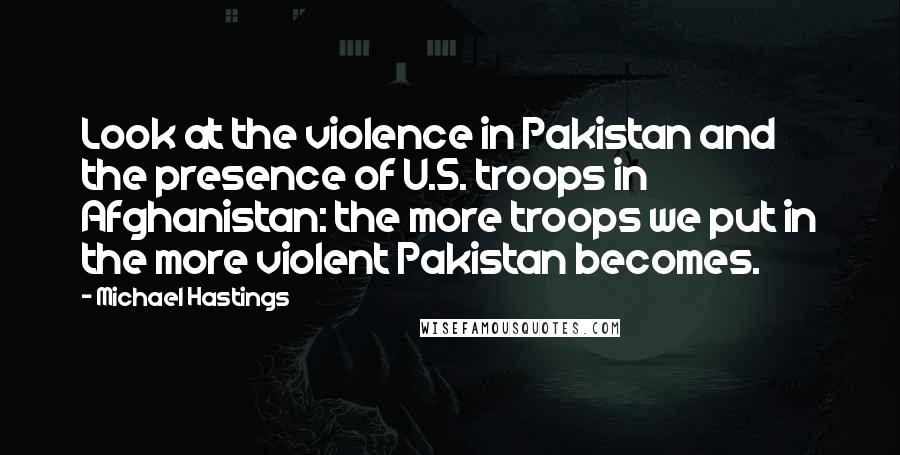 Michael Hastings Quotes: Look at the violence in Pakistan and the presence of U.S. troops in Afghanistan: the more troops we put in the more violent Pakistan becomes.