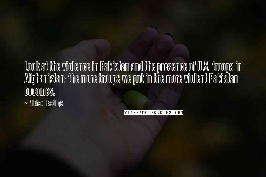 Michael Hastings Quotes: Look at the violence in Pakistan and the presence of U.S. troops in Afghanistan: the more troops we put in the more violent Pakistan becomes.