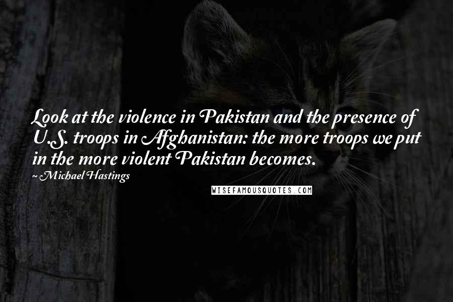 Michael Hastings Quotes: Look at the violence in Pakistan and the presence of U.S. troops in Afghanistan: the more troops we put in the more violent Pakistan becomes.