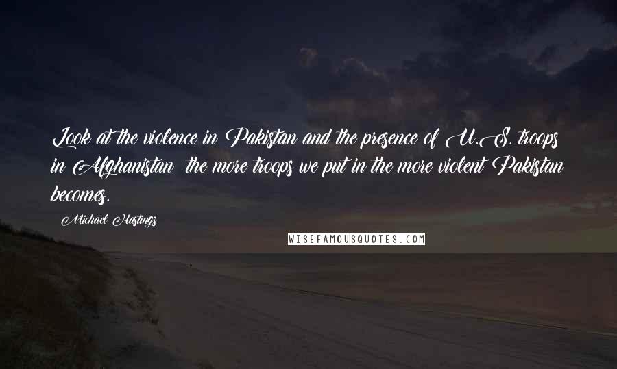 Michael Hastings Quotes: Look at the violence in Pakistan and the presence of U.S. troops in Afghanistan: the more troops we put in the more violent Pakistan becomes.