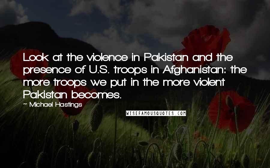 Michael Hastings Quotes: Look at the violence in Pakistan and the presence of U.S. troops in Afghanistan: the more troops we put in the more violent Pakistan becomes.