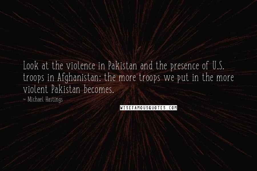 Michael Hastings Quotes: Look at the violence in Pakistan and the presence of U.S. troops in Afghanistan: the more troops we put in the more violent Pakistan becomes.