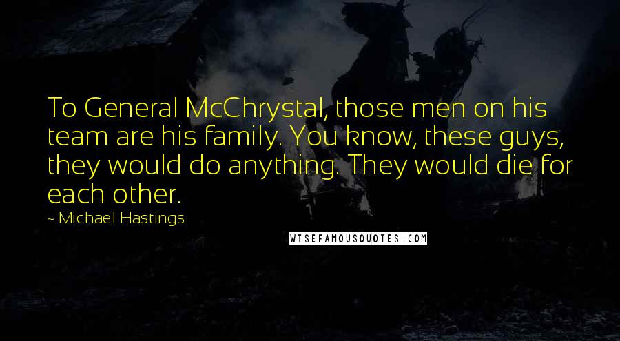 Michael Hastings Quotes: To General McChrystal, those men on his team are his family. You know, these guys, they would do anything. They would die for each other.