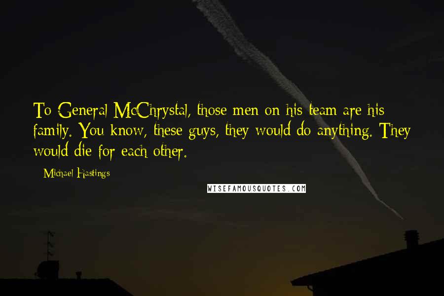 Michael Hastings Quotes: To General McChrystal, those men on his team are his family. You know, these guys, they would do anything. They would die for each other.