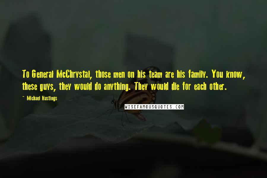 Michael Hastings Quotes: To General McChrystal, those men on his team are his family. You know, these guys, they would do anything. They would die for each other.