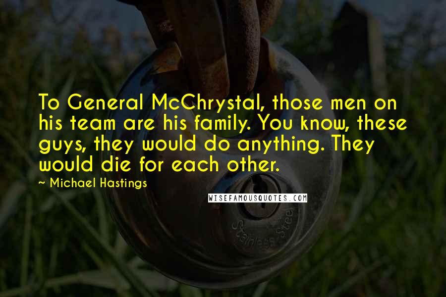 Michael Hastings Quotes: To General McChrystal, those men on his team are his family. You know, these guys, they would do anything. They would die for each other.