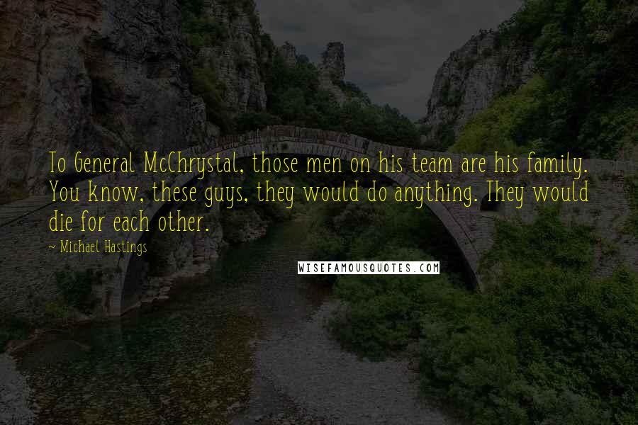 Michael Hastings Quotes: To General McChrystal, those men on his team are his family. You know, these guys, they would do anything. They would die for each other.