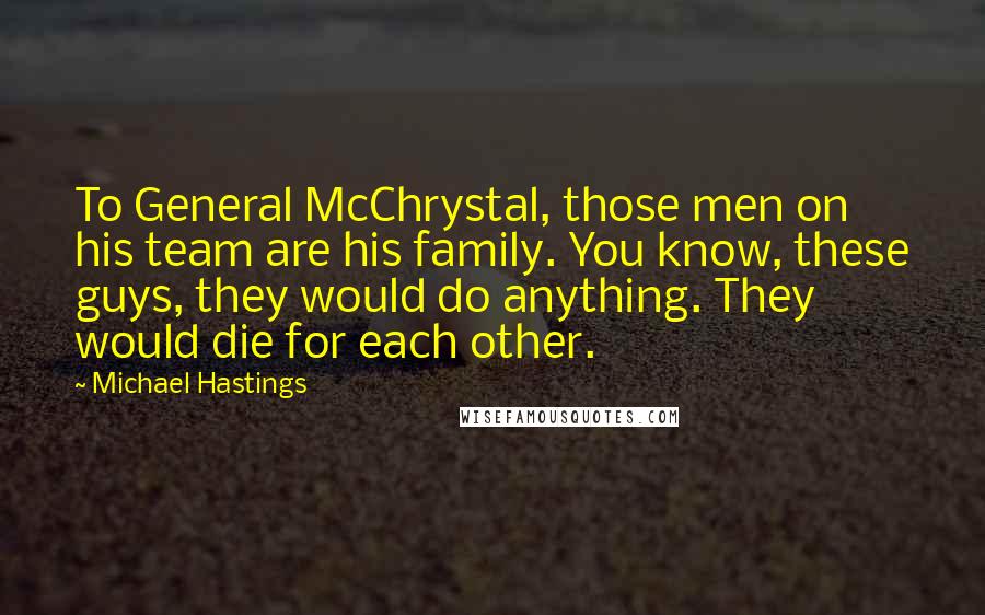 Michael Hastings Quotes: To General McChrystal, those men on his team are his family. You know, these guys, they would do anything. They would die for each other.