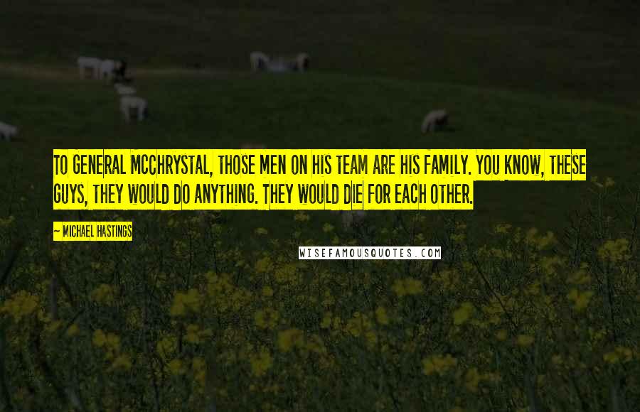 Michael Hastings Quotes: To General McChrystal, those men on his team are his family. You know, these guys, they would do anything. They would die for each other.