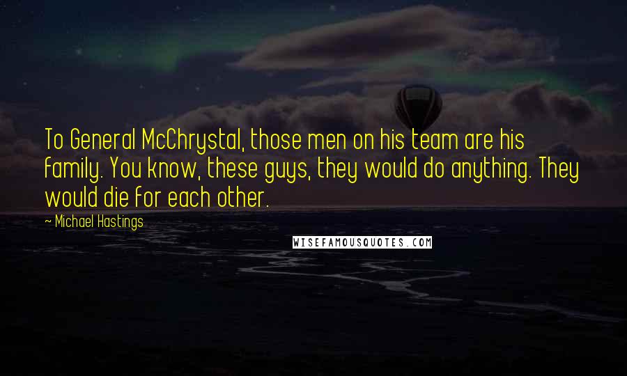 Michael Hastings Quotes: To General McChrystal, those men on his team are his family. You know, these guys, they would do anything. They would die for each other.