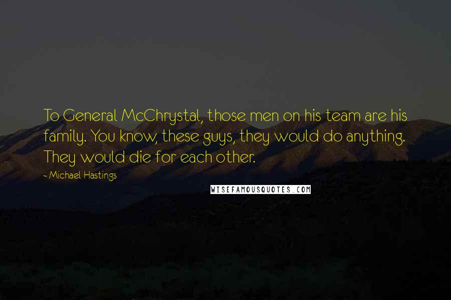 Michael Hastings Quotes: To General McChrystal, those men on his team are his family. You know, these guys, they would do anything. They would die for each other.