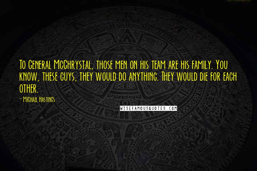 Michael Hastings Quotes: To General McChrystal, those men on his team are his family. You know, these guys, they would do anything. They would die for each other.