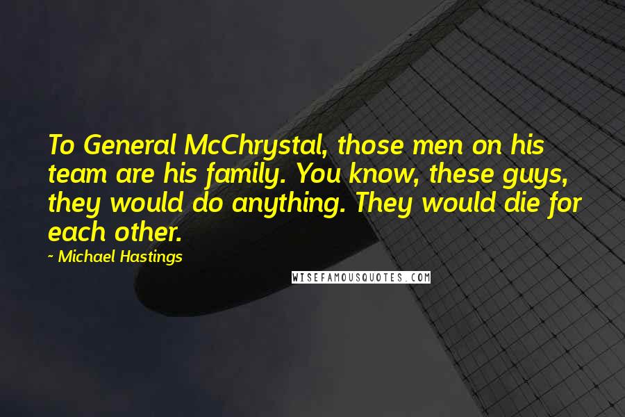 Michael Hastings Quotes: To General McChrystal, those men on his team are his family. You know, these guys, they would do anything. They would die for each other.