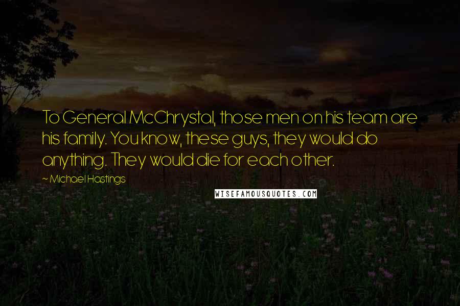 Michael Hastings Quotes: To General McChrystal, those men on his team are his family. You know, these guys, they would do anything. They would die for each other.