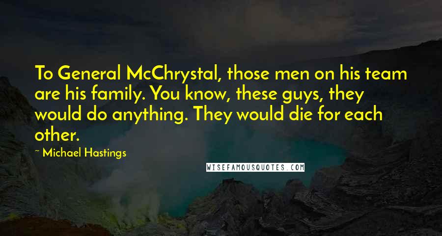 Michael Hastings Quotes: To General McChrystal, those men on his team are his family. You know, these guys, they would do anything. They would die for each other.