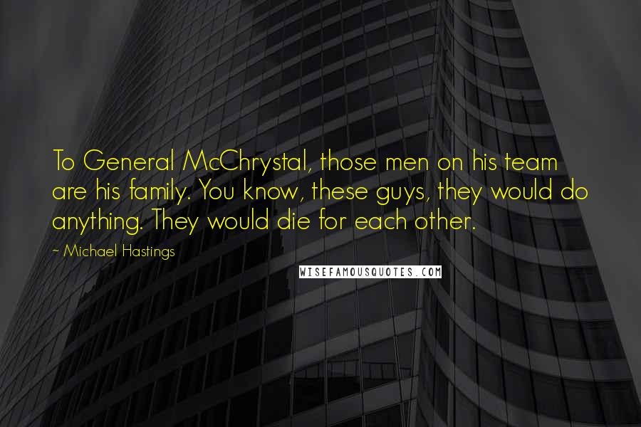 Michael Hastings Quotes: To General McChrystal, those men on his team are his family. You know, these guys, they would do anything. They would die for each other.