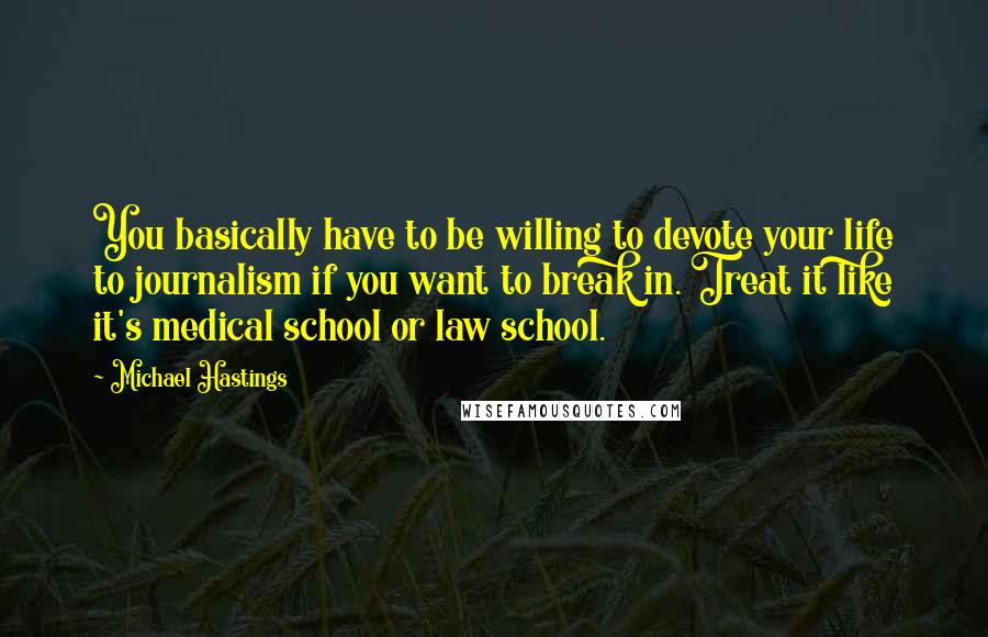 Michael Hastings Quotes: You basically have to be willing to devote your life to journalism if you want to break in. Treat it like it's medical school or law school.