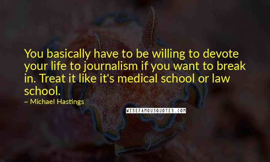 Michael Hastings Quotes: You basically have to be willing to devote your life to journalism if you want to break in. Treat it like it's medical school or law school.